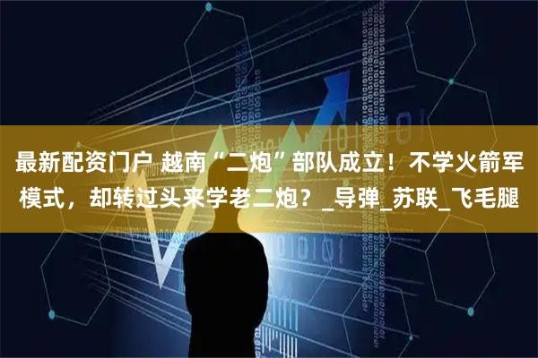 最新配资门户 越南“二炮”部队成立！不学火箭军模式，却转过头来学老二炮？_导弹_苏联_飞毛腿