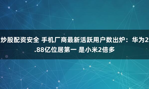 炒股配资安全 手机厂商最新活跃用户数出炉：华为2.88亿位居第一 是小米2倍多