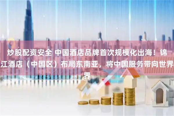 炒股配资安全 中国酒店品牌首次规模化出海！锦江酒店（中国区）布局东南亚，将中国服务带向世界