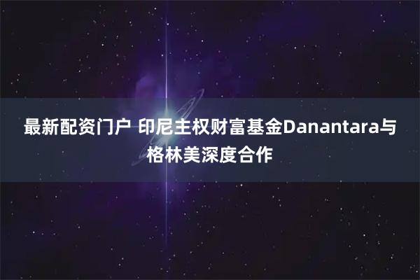 最新配资门户 印尼主权财富基金Danantara与格林美深度合作