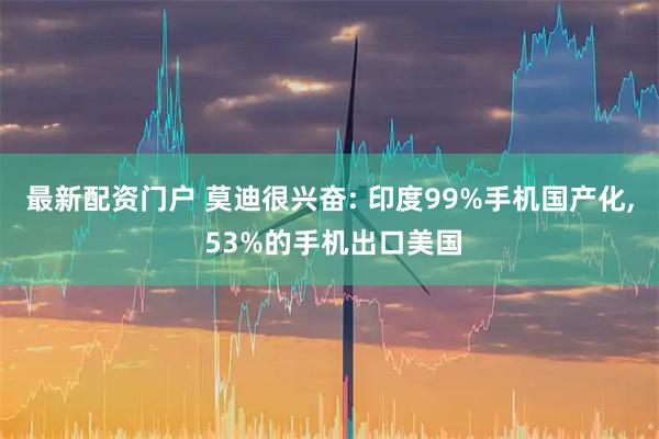 最新配资门户 莫迪很兴奋: 印度99%手机国产化, 53%的手机出口美国