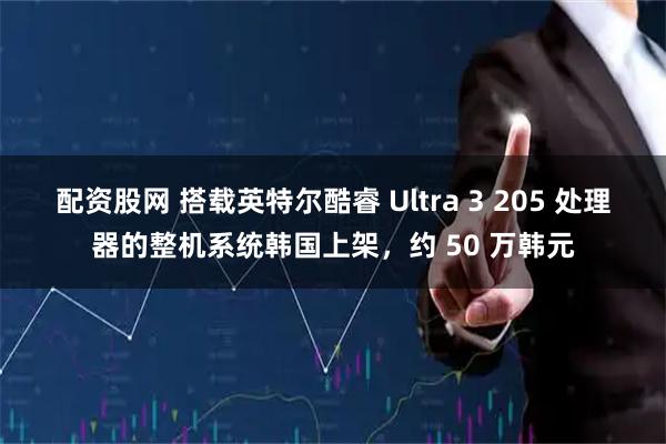 配资股网 搭载英特尔酷睿 Ultra 3 205 处理器的整机系统韩国上架，约 50 万韩元