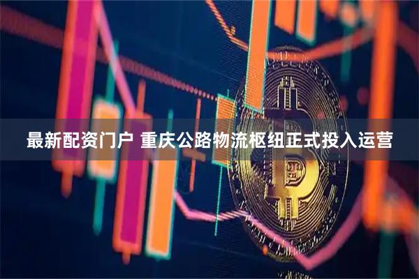 最新配资门户 重庆公路物流枢纽正式投入运营