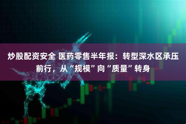 炒股配资安全 医药零售半年报：转型深水区承压前行，从“规模”向“质量”转身