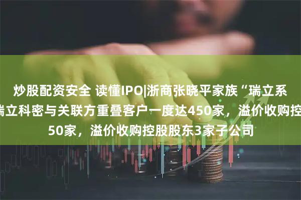 炒股配资安全 读懂IPO|浙商张晓平家族“瑞立系”资本版图浮现 瑞立科密与关联方重叠客户一度达450家，溢价收购控股股东3家子公司