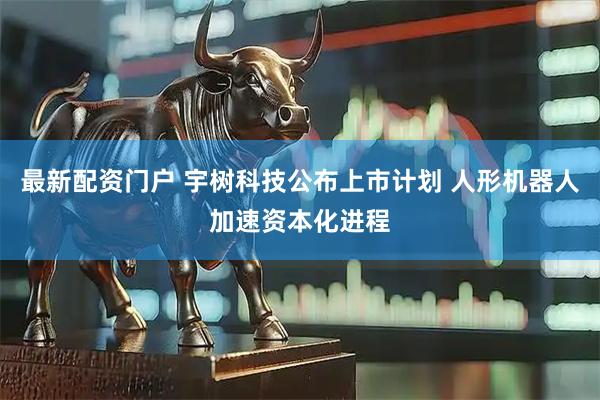 最新配资门户 宇树科技公布上市计划 人形机器人加速资本化进程