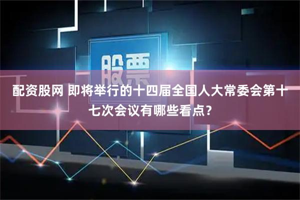 配资股网 即将举行的十四届全国人大常委会第十七次会议有哪些看点？