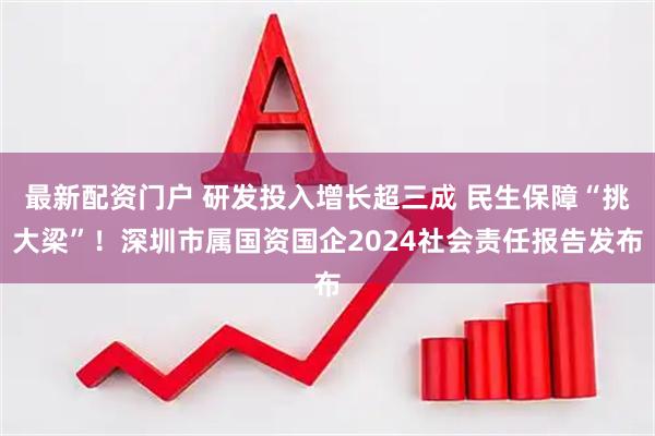 最新配资门户 研发投入增长超三成 民生保障“挑大梁”！深圳市属国资国企2024社会责任报告发布