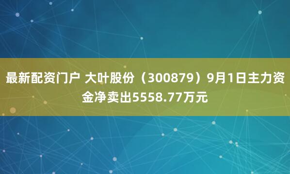 最新配资门户 大叶股份（300879）9月1日主力资金净卖出5558.77万元
