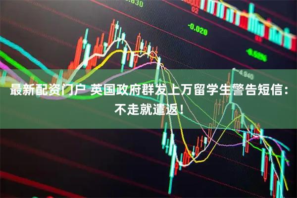最新配资门户 英国政府群发上万留学生警告短信：不走就遣返！