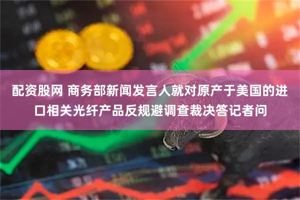 配资股网 商务部新闻发言人就对原产于美国的进口相关光纤产品反规避调查裁决答记者问