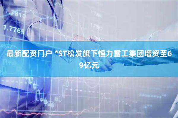 最新配资门户 *ST松发旗下恒力重工集团增资至69亿元