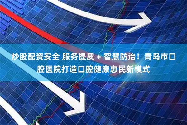 炒股配资安全 服务提质 + 智慧防治！青岛市口腔医院打造口腔健康惠民新模式