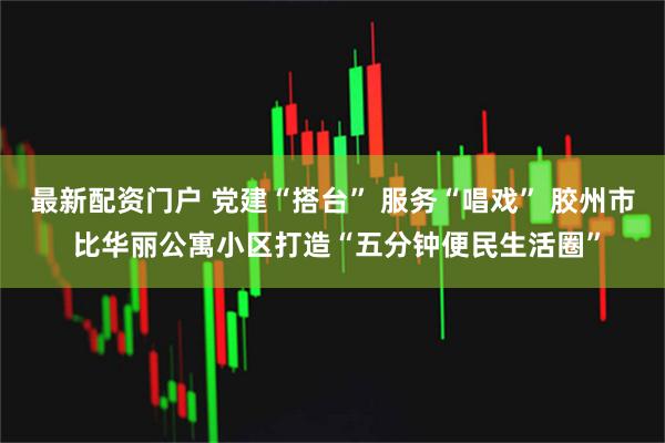 最新配资门户 党建“搭台” 服务“唱戏” 胶州市 比华丽公寓小区打造“五分钟便民生活圈”