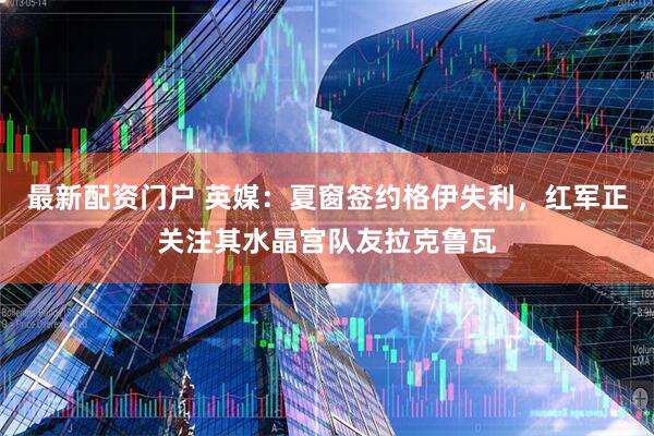 最新配资门户 英媒：夏窗签约格伊失利，红军正关注其水晶宫队友拉克鲁瓦