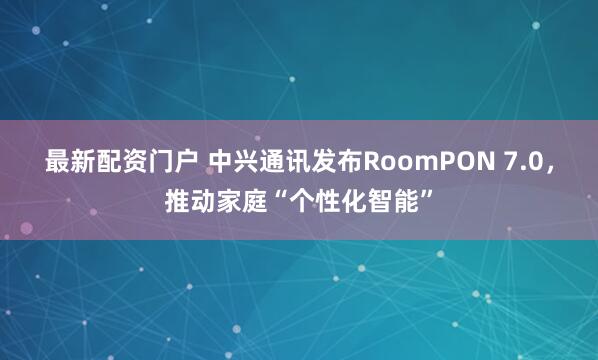 最新配资门户 中兴通讯发布RoomPON 7.0,推动家庭“个性化智能”