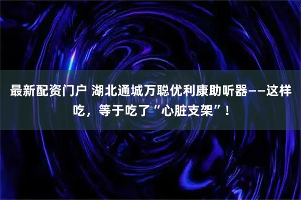 最新配资门户 湖北通城万聪优利康助听器——这样吃，等于吃了“心脏支架”！