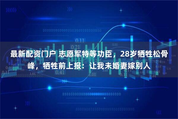 最新配资门户 志愿军特等功臣,28岁牺牲松骨峰,牺牲前上报:让我未婚妻嫁别人