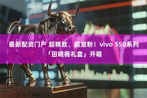 最新配资门户 超精致、超宠粉！vivo S50系列「田曦薇礼盒」开箱