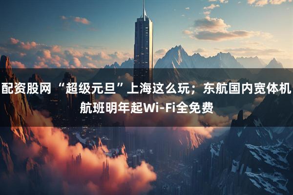 配资股网 “超级元旦”上海这么玩；东航国内宽体机航班明年起Wi-Fi全免费