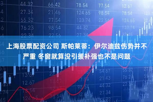 上海股票配资公司 斯帕莱蒂：伊尔迪兹伤势并不严重 冬窗就算没引援补强也不是问题