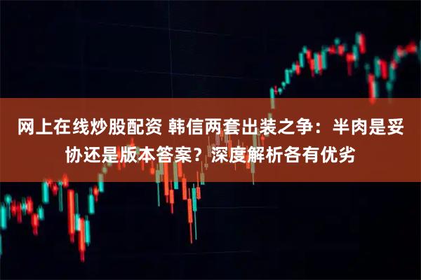 网上在线炒股配资 韩信两套出装之争：半肉是妥协还是版本答案？深度解析各有优劣