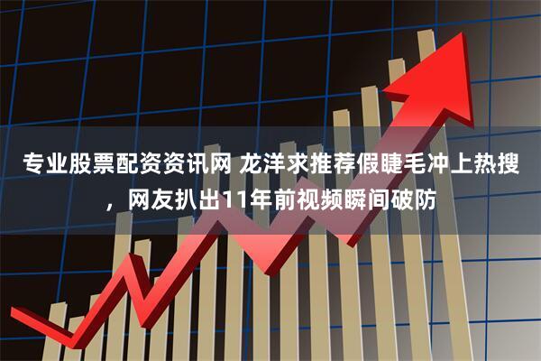 专业股票配资资讯网 龙洋求推荐假睫毛冲上热搜，网友扒出11年前视频瞬间破防