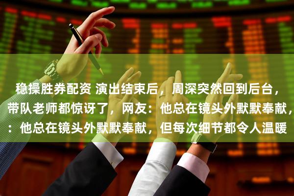 稳操胜券配资 演出结束后，周深突然回到后台，掏红包逐个递给小演员，带队老师都惊讶了，网友：他总在镜头外默默奉献，但每次细节都令人温暖