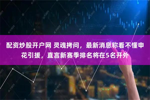 配资炒股开户网 灵魂拷问，最新消息称看不懂申花引援，直言新赛季排名将在5名开外