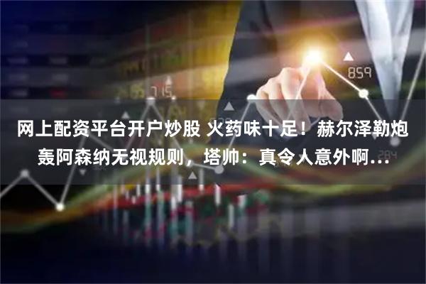 网上配资平台开户炒股 火药味十足！赫尔泽勒炮轰阿森纳无视规则，塔帅：真令人意外啊…