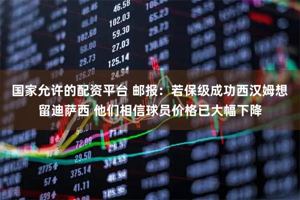 国家允许的配资平台 邮报：若保级成功西汉姆想留迪萨西 他们相信球员价格已大幅下降