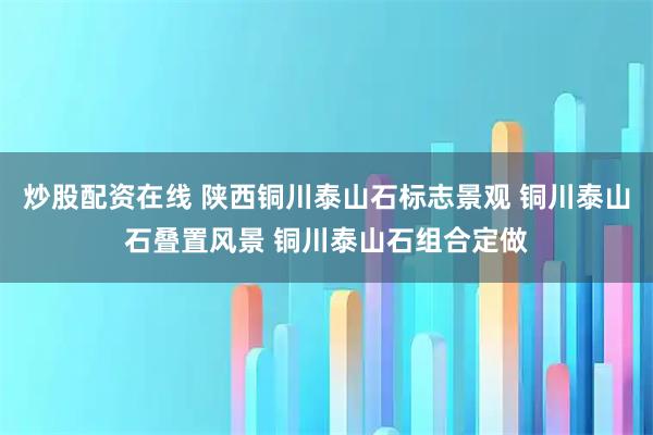 炒股配资在线 陕西铜川泰山石标志景观 铜川泰山石叠置风景 铜川泰山石组合定做