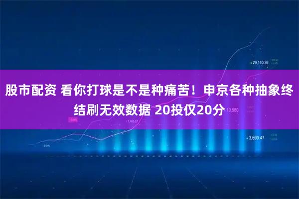 股市配资 看你打球是不是种痛苦！申京各种抽象终结刷无效数据 20投仅20分
