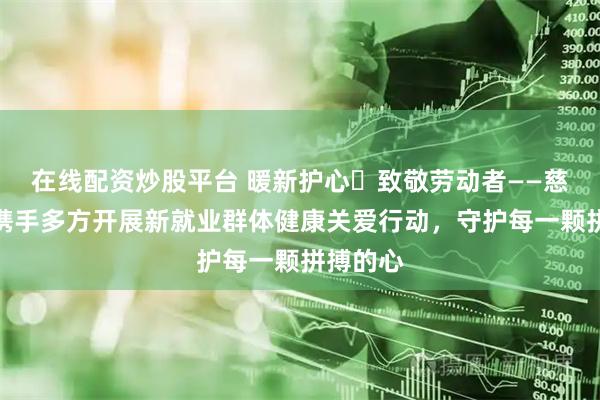 在线配资炒股平台 暖新护心・致敬劳动者——慈铭体检携手多方开展新就业群体健康关爱行动，守护每一颗拼搏的心