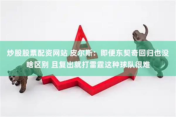 炒股股票配资网站 皮尔斯：即便东契奇回归也没啥区别 且复出就打雷霆这种球队很难