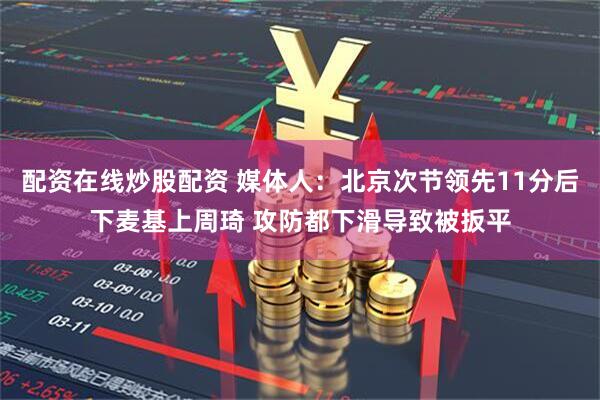 配资在线炒股配资 媒体人：北京次节领先11分后下麦基上周琦 攻防都下滑导致被扳平